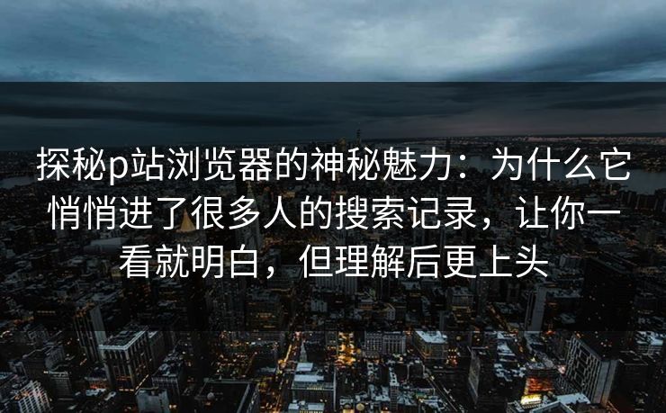 探秘p站浏览器的神秘魅力：为什么它悄悄进了很多人的搜索记录，让你一看就明白，但理解后更上头-第1张图片-p站助手短视频 - p站搬运工影视网