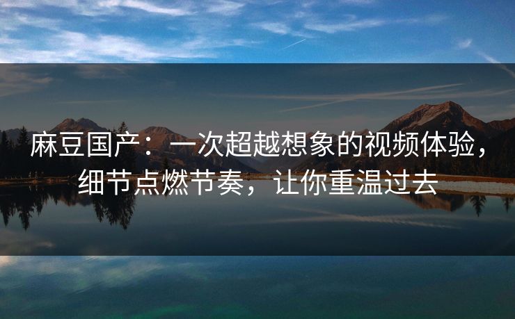 麻豆国产:一次超越想象的视频体验,细节点燃节奏,让你重温过去 麻豆国产:一次超越想象的视频体验,细节点燃节奏,让你重温过去