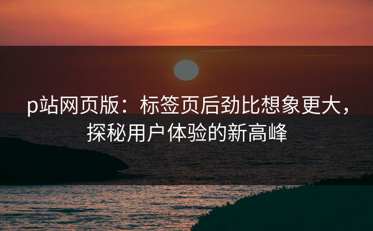 p站网页版:标签页后劲比想象更大,探秘用户体验的新高峰-第1张图片-p站助手短视频 - p站搬运工影视网 p站网页版:标签页后劲比想象更大,探秘用户体验的新高峰-第1张图片-p站助手短视频 - p站搬运工影视网